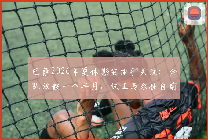 巴萨2026年夏休期安排引关注：全队放假一个半月，仅亚马尔独自前往基地康复治疗