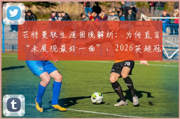 芒特曼联生涯困境解析:为何直言“未展现最好一面”,2026英超冠军目标如何实现?