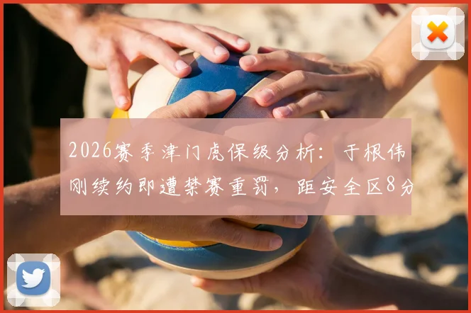 2026赛季津门虎保级分析：于根伟刚续约即遭禁赛重罚，距安全区8分危机四伏，谁来接手临场指挥？