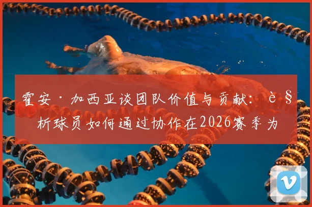 霍安·加西亚谈团队价值与贡献：解析球员如何通过协作在2026赛季为球队注入新活力