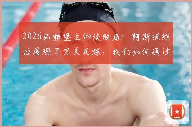 2026弗赖堡主帅谈败局：阿斯顿维拉展现了完美足球，我们如何通过这次失利找到球队未来提升的关键方向