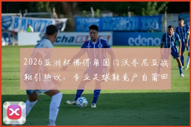 2026亚洲杯佛得角国门沃齐尼亚战靴引热议,专业足球鞋竟产自莆田,国产运动鞋制造水平探秘
