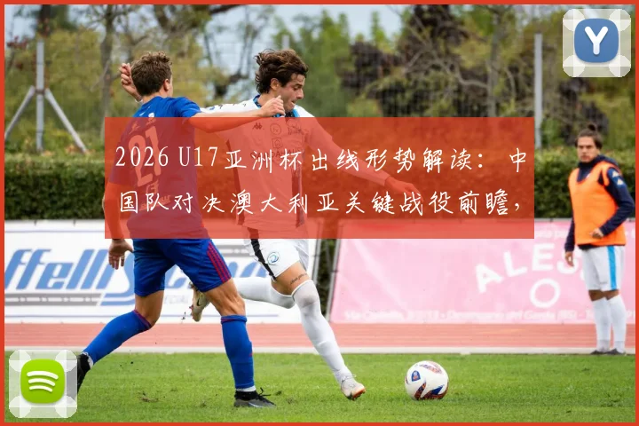 2026 U17亚洲杯出线形势解读：中国队对决澳大利亚关键战役前瞻，冲击决赛之路全解析