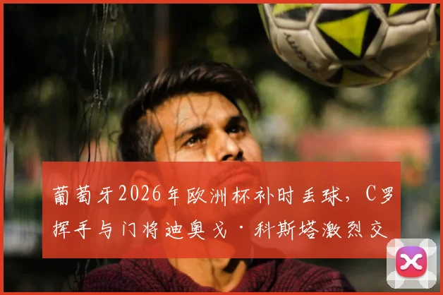 葡萄牙2026年欧洲杯补时丢球，C罗挥手与门将迪奥戈·科斯塔激烈交流原因深度解读