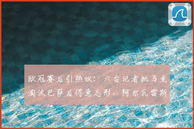 欧冠赛后引热议：六台记者批马竞淘汰巴萨后得意忘形，阿尔瓦雷斯全场隐身表现遭质疑