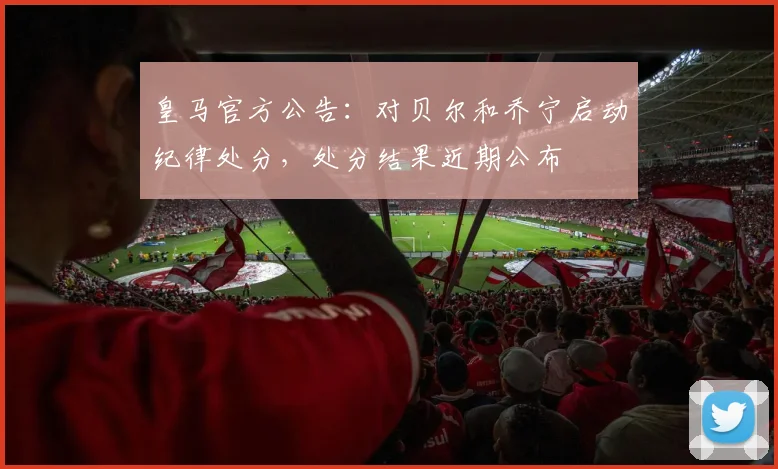 皇马官方公告：对贝尔和乔宁启动纪律处分，处分结果近期公布