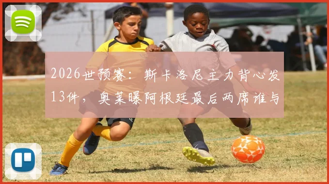 2026世预赛：斯卡洛尼主力背心发13件，奥莱曝阿根廷最后两席谁与争锋？
