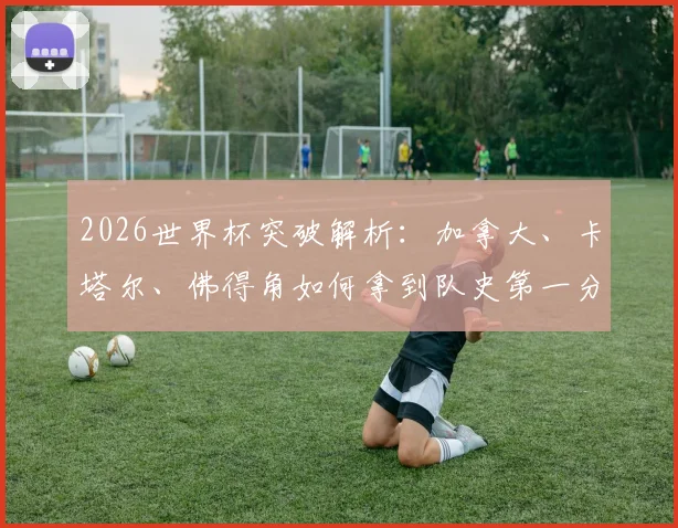 2026世界杯突破解析：加拿大、卡塔尔、佛得角如何拿到队史第一分？新军崛起之路与未来展望