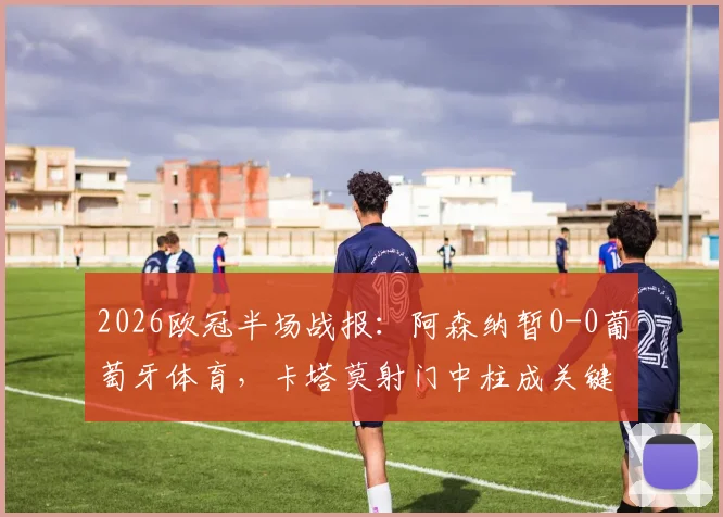 2026欧冠半场战报：阿森纳暂0-0葡萄牙体育，卡塔莫射门中柱成关键瞬间，半场局势深度解析