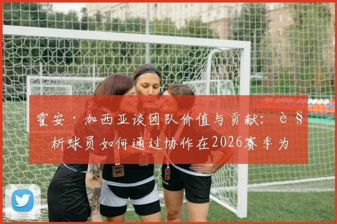 霍安·加西亚谈团队价值与贡献:解析球员如何通过协作在2026赛季为球队注入新活力