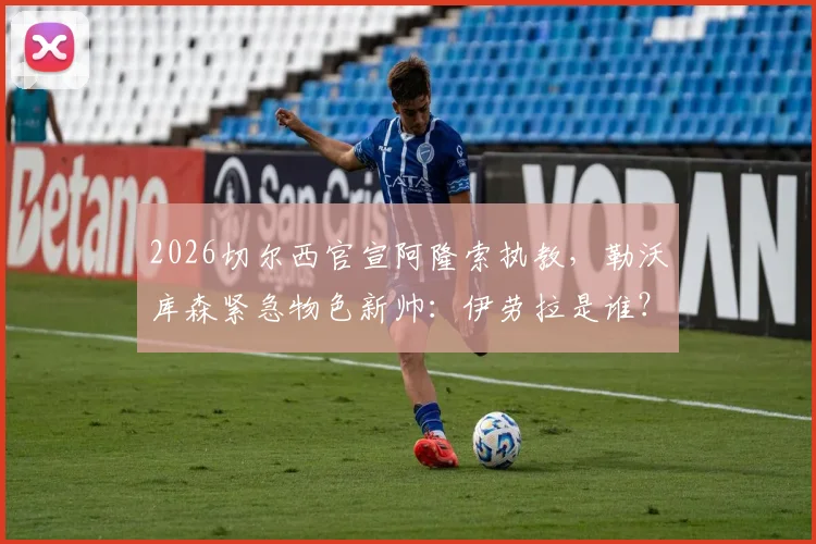2026切尔西官宣阿隆索执教,勒沃库森紧急物色新帅:伊劳拉是谁?其执教风格解析与药厂适配度探讨