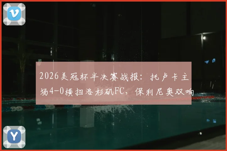 2026美冠杯半决赛战报:托卢卡主场4-0横扫洛杉矶FC,保利尼奥双响,总比分5-2强势晋级决赛