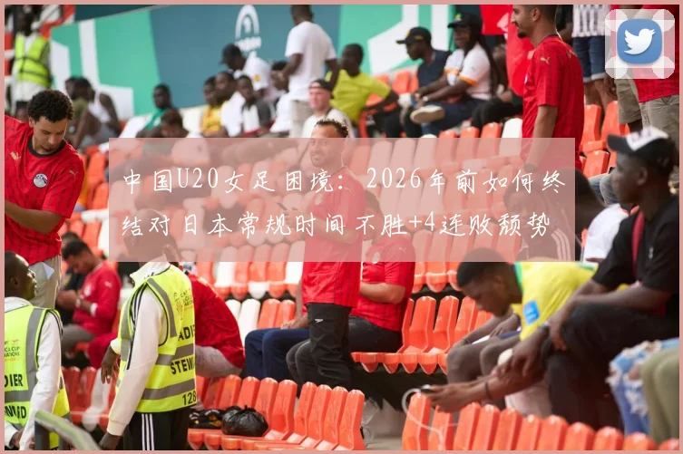 中国U20女足困境:2026年前如何终结对日本常规时间不胜+4连败颓势?