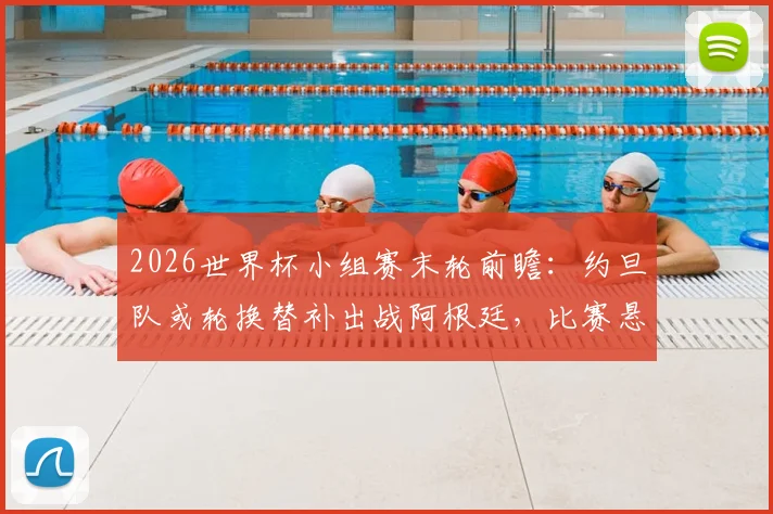 2026世界杯小组赛末轮前瞻：约旦队或轮换替补出战阿根廷，比赛悬念与策略解析