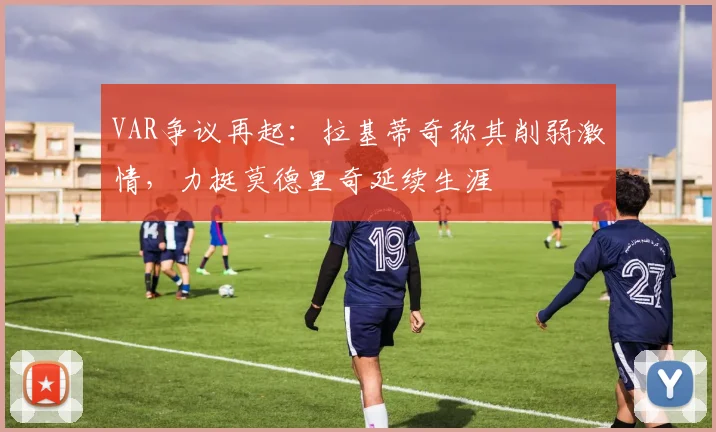 VAR争议再起：拉基蒂奇称其削弱激情，力挺莫德里奇延续生涯