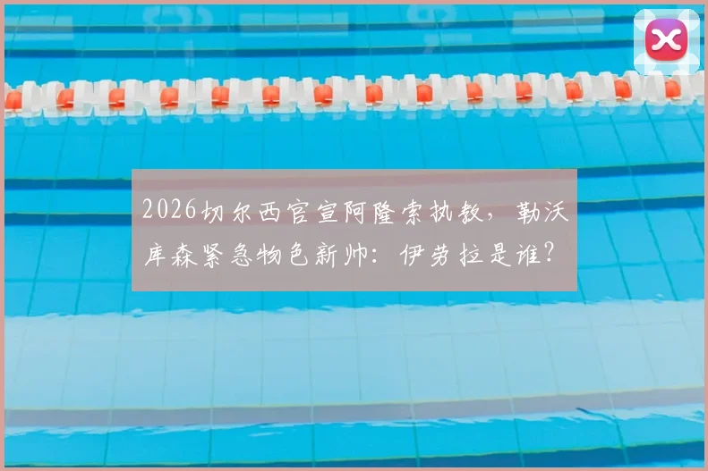 2026切尔西官宣阿隆索执教，勒沃库森紧急物色新帅：伊劳拉是谁？其执教风格解析与药厂适配度探讨