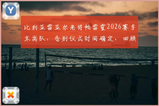 比利亚雷亚尔老将帕雷霍2026赛季末离队,告别仪式时间确定,回顾其黄潜生涯贡献与下一站去向