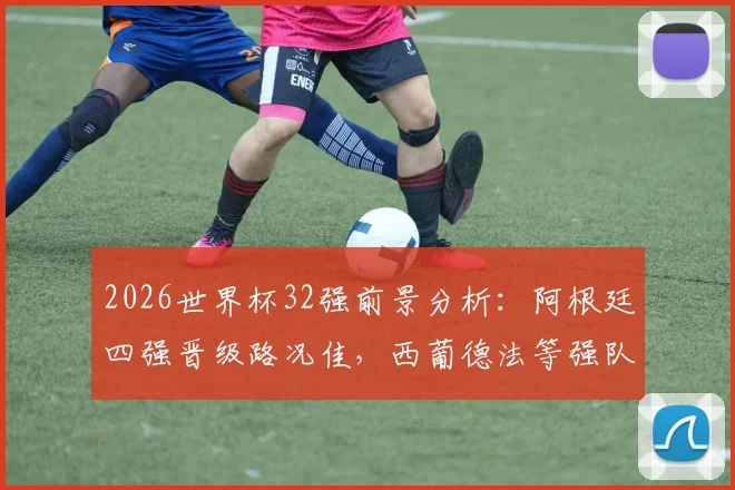 2026世界杯32强前景分析：阿根廷四强晋级路况佳，西葡德法等强队恐过早厮杀