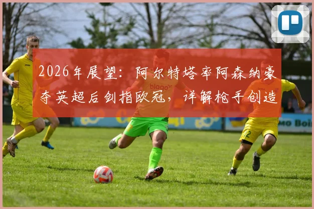 2026年展望：阿尔特塔率阿森纳豪夺英超后剑指欧冠，详解枪手创造历史的三大关键路径与挑战