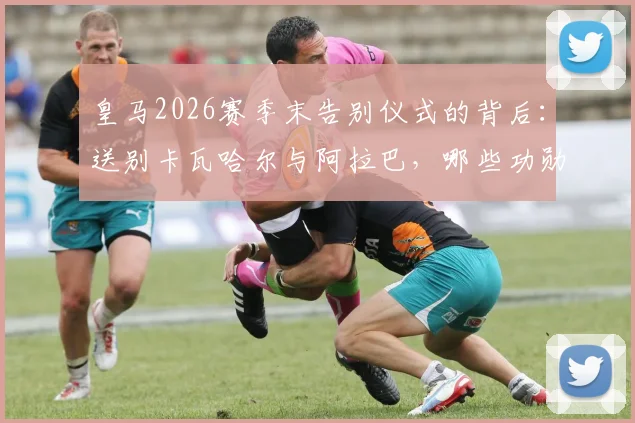 皇马2026赛季末告别仪式的背后：送别卡瓦哈尔与阿拉巴，哪些功勋老将的告别最让你意难平？