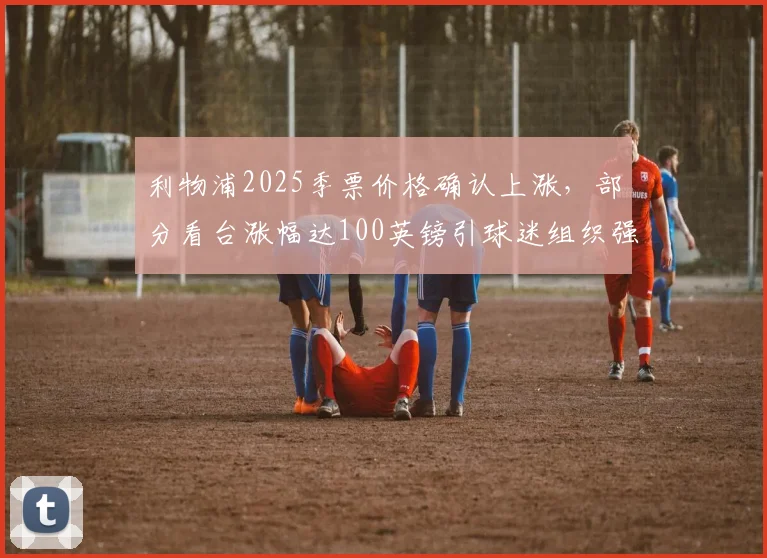 利物浦2025季票价格确认上涨，部分看台涨幅达100英镑引球迷组织强烈抗议，附历年价格对比与购票建议