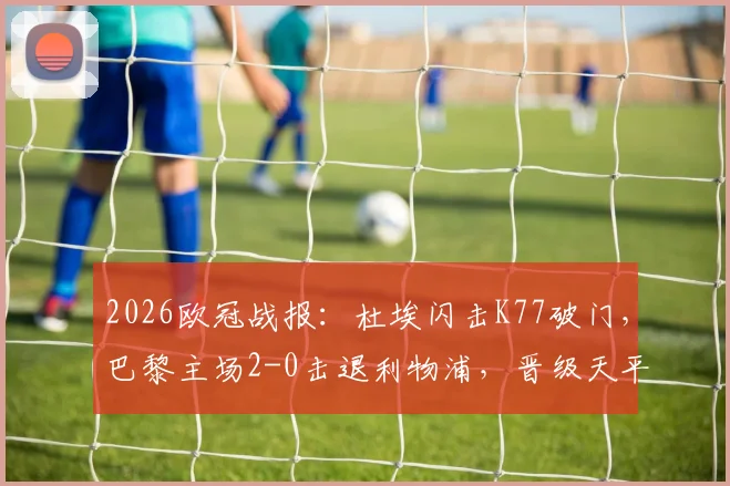 2026欧冠战报：杜埃闪击K77破门，巴黎主场2-0击退利物浦，晋级天平倾向何方？战术复盘解析看点