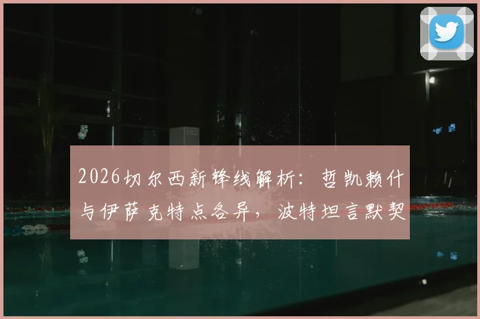 2026切尔西新锋线解析：哲凯赖什与伊萨克特点各异，波特坦言默契配合尚需时日磨合
