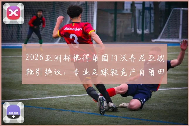 2026亚洲杯佛得角国门沃齐尼亚战靴引热议，专业足球鞋竟产自莆田，国产运动鞋制造水平探秘