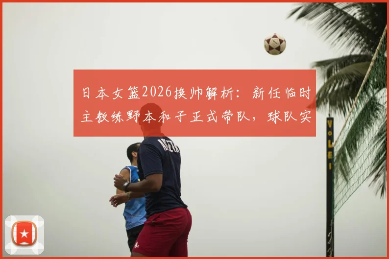 日本女篮2026换帅解析:新任临时主教练野本和子正式带队,球队实力变化与未来比赛前景一览