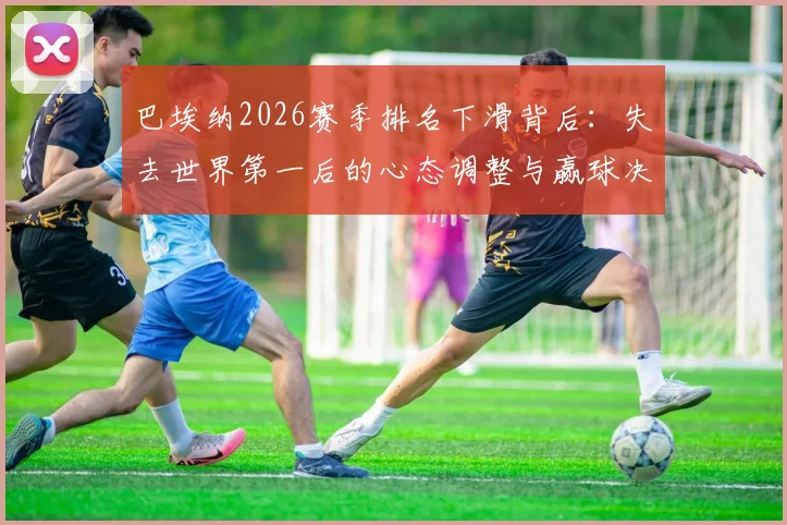 巴埃纳2026赛季排名下滑背后：失去世界第一后的心态调整与赢球决心，附关键比赛复盘
