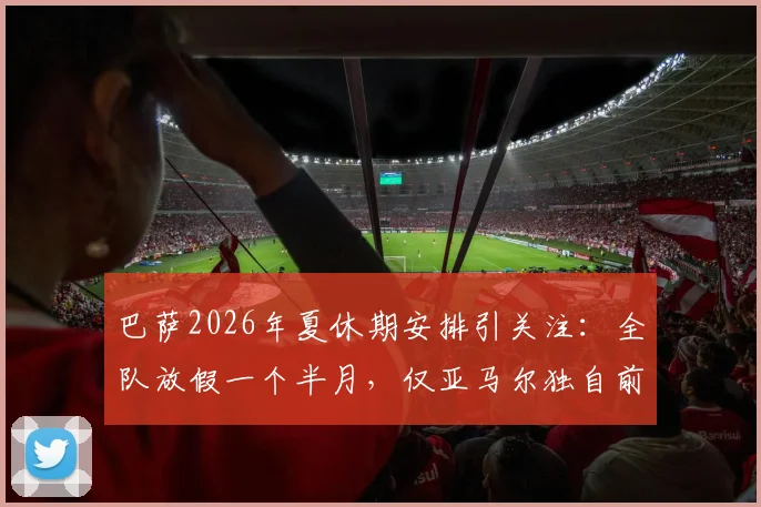 巴萨2026年夏休期安排引关注：全队放假一个半月，仅亚马尔独自前往基地康复治疗