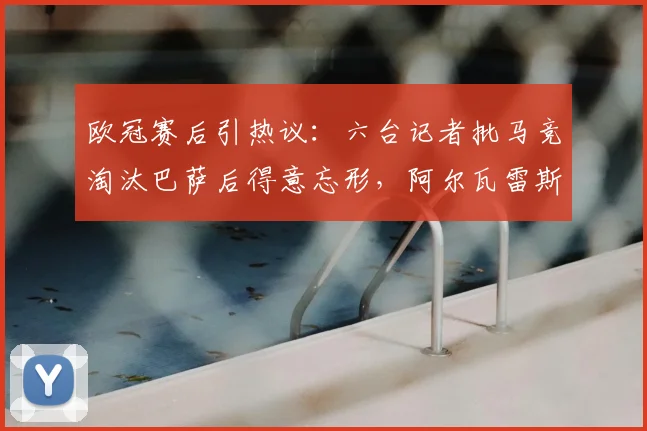 欧冠赛后引热议:六台记者批马竞淘汰巴萨后得意忘形,阿尔瓦雷斯全场隐身表现遭质疑