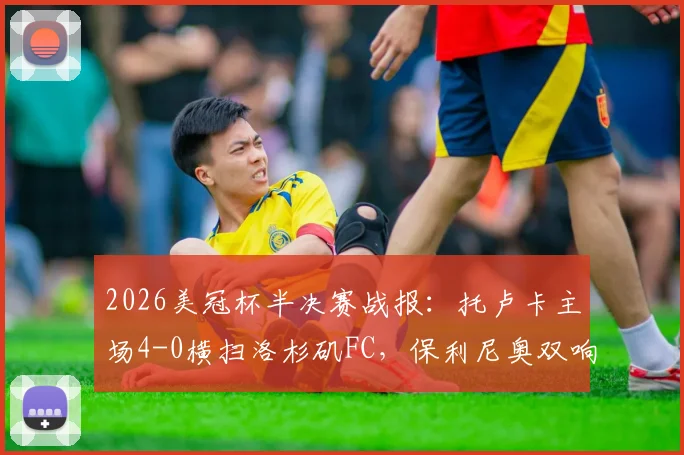 2026美冠杯半决赛战报：托卢卡主场4-0横扫洛杉矶FC，保利尼奥双响，总比分5-2强势晋级决赛
