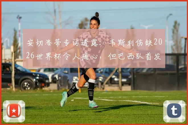 安切洛蒂专访透露：韦斯利伤缺2026世界杯令人痛心，但巴西队首发阵容已确认