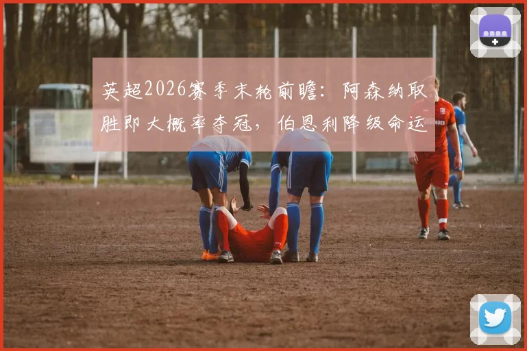 英超2026赛季末轮前瞻：阿森纳取胜即大概率夺冠，伯恩利降级命运已定，关键战役如何解读？