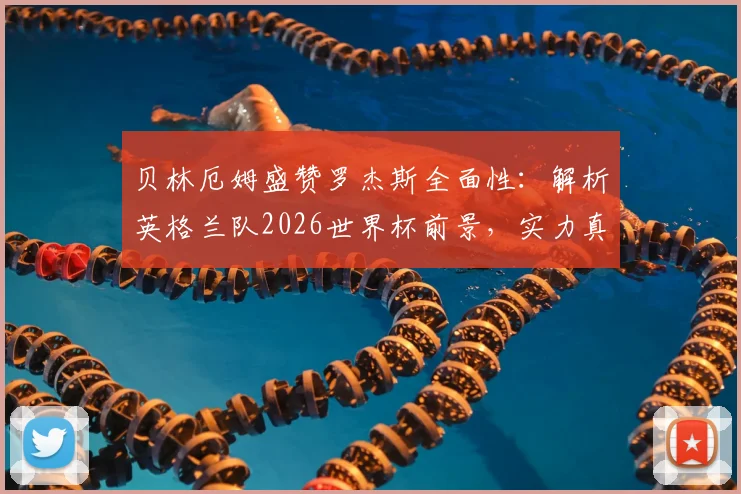 贝林厄姆盛赞罗杰斯全面性：解析英格兰队2026世界杯前景，实力真在下降吗？