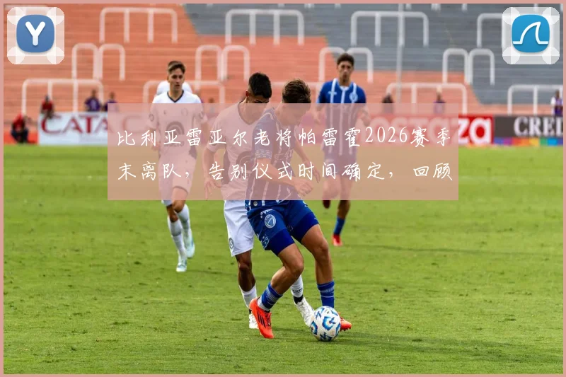 比利亚雷亚尔老将帕雷霍2026赛季末离队，告别仪式时间确定，回顾其黄潜生涯贡献与下一站去向