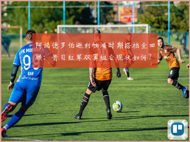 阿诺德罗伯逊利物浦时期搭档全回顾：昔日红军双翼组合现状如何？2026年传奇合影引深思