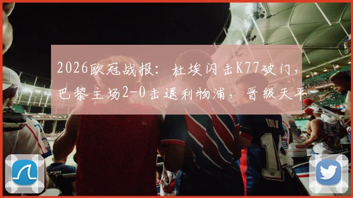 2026欧冠战报：杜埃闪击K77破门，巴黎主场2-0击退利物浦，晋级天平倾向何方？战术复盘解析看点
