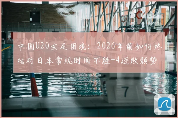 中国U20女足困境：2026年前如何终结对日本常规时间不胜+4连败颓势？