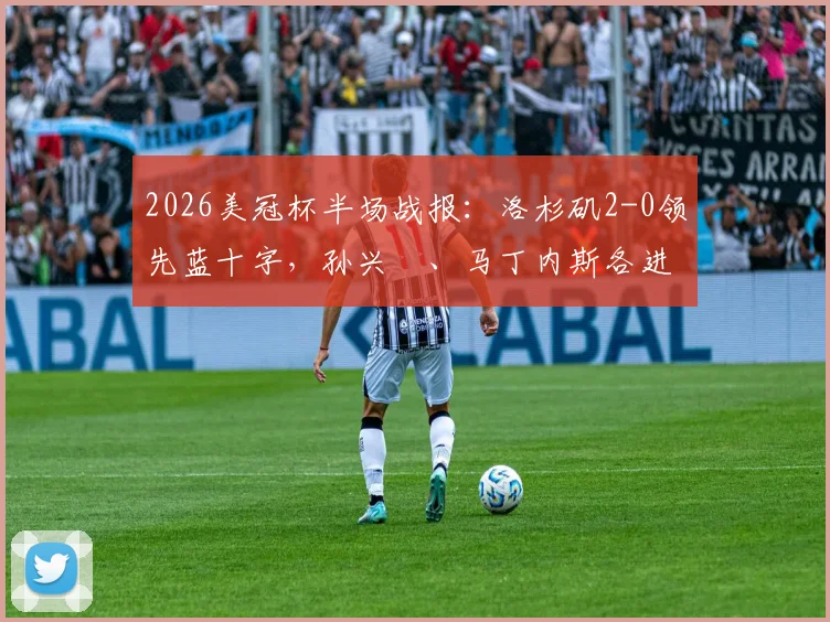 2026美冠杯半场战报：洛杉矶2-0领先蓝十字，孙兴慜、马丁内斯各进一球，半决赛最新动态速览