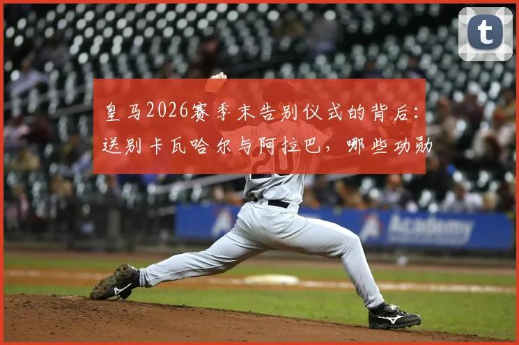 皇马2026赛季末告别仪式的背后：送别卡瓦哈尔与阿拉巴，哪些功勋老将的告别最让你意难平？