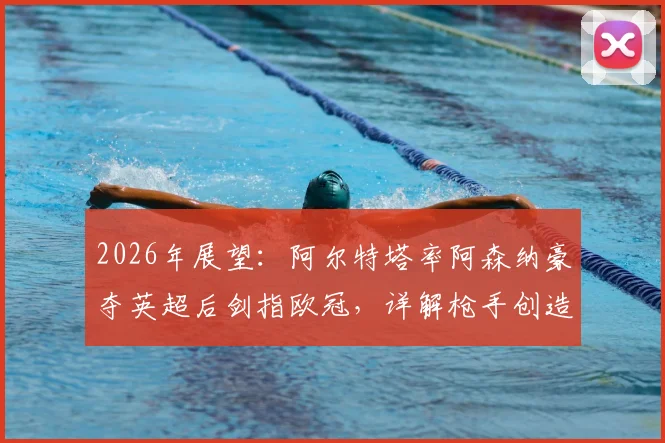 2026年展望：阿尔特塔率阿森纳豪夺英超后剑指欧冠，详解枪手创造历史的三大关键路径与挑战